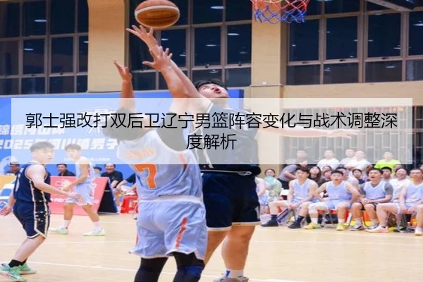 郭士强改打双后卫辽宁男篮阵容变化与战术调整深度解析（YABO.COMapp）