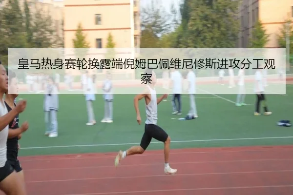 皇马热身赛轮换露端倪姆巴佩维尼修斯进攻分工观察