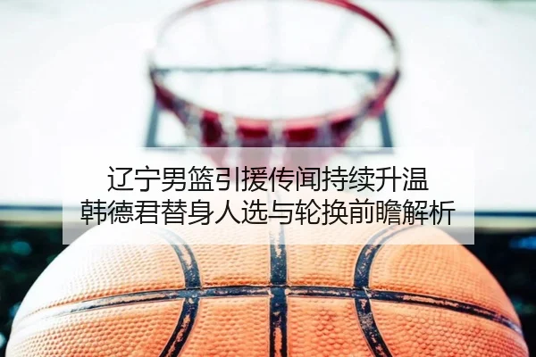 辽宁男篮引援传闻持续升温 韩德君替身人选与轮换前瞻解析